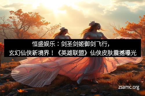 恒盛娱乐：剑圣剑姬御剑飞行，玄幻仙侠新境界！《英雄联盟》仙侠皮肤震撼曝光
